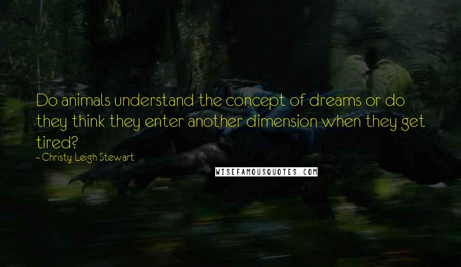 Christy Leigh Stewart Quotes: Do animals understand the concept of dreams or do they think they enter another dimension when they get tired?