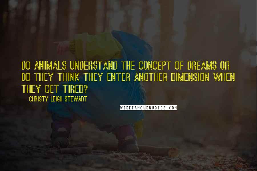 Christy Leigh Stewart Quotes: Do animals understand the concept of dreams or do they think they enter another dimension when they get tired?