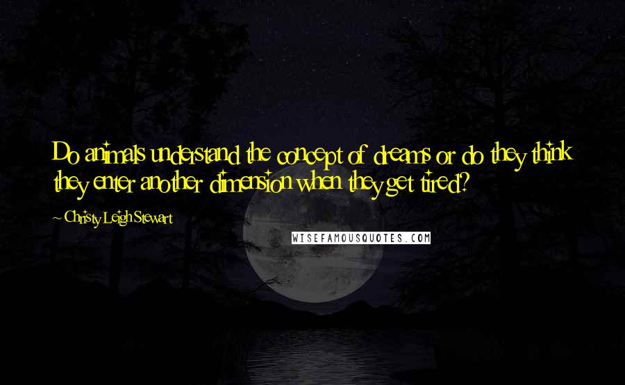 Christy Leigh Stewart Quotes: Do animals understand the concept of dreams or do they think they enter another dimension when they get tired?