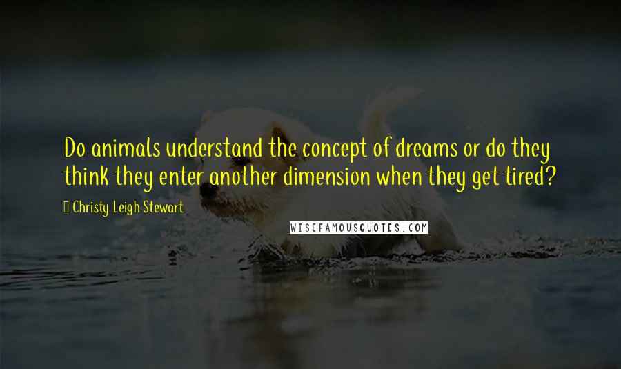 Christy Leigh Stewart Quotes: Do animals understand the concept of dreams or do they think they enter another dimension when they get tired?