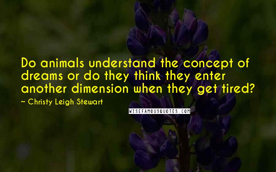 Christy Leigh Stewart Quotes: Do animals understand the concept of dreams or do they think they enter another dimension when they get tired?