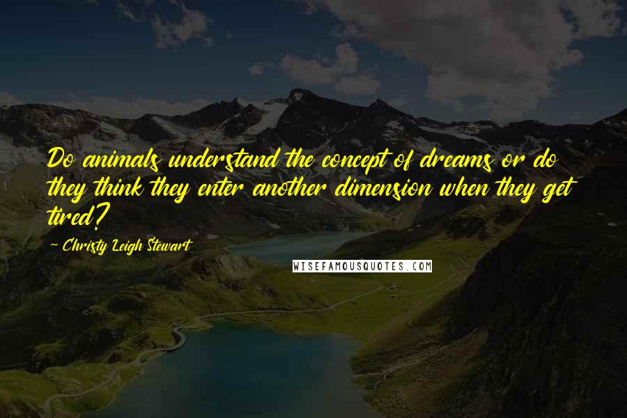 Christy Leigh Stewart Quotes: Do animals understand the concept of dreams or do they think they enter another dimension when they get tired?