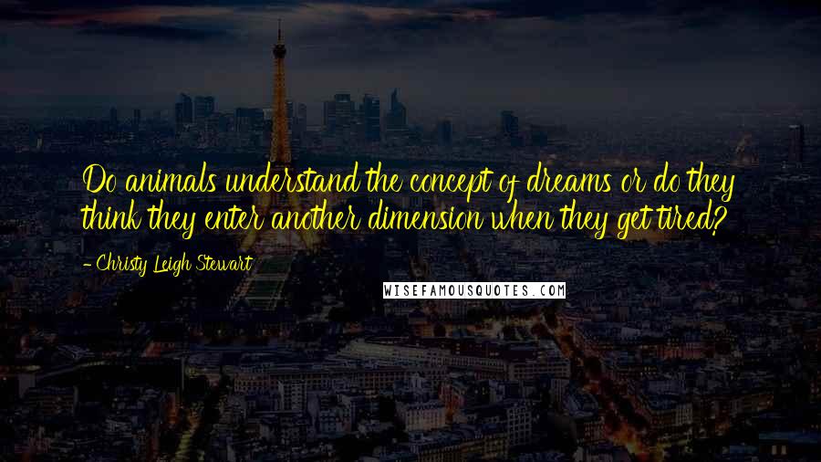 Christy Leigh Stewart Quotes: Do animals understand the concept of dreams or do they think they enter another dimension when they get tired?