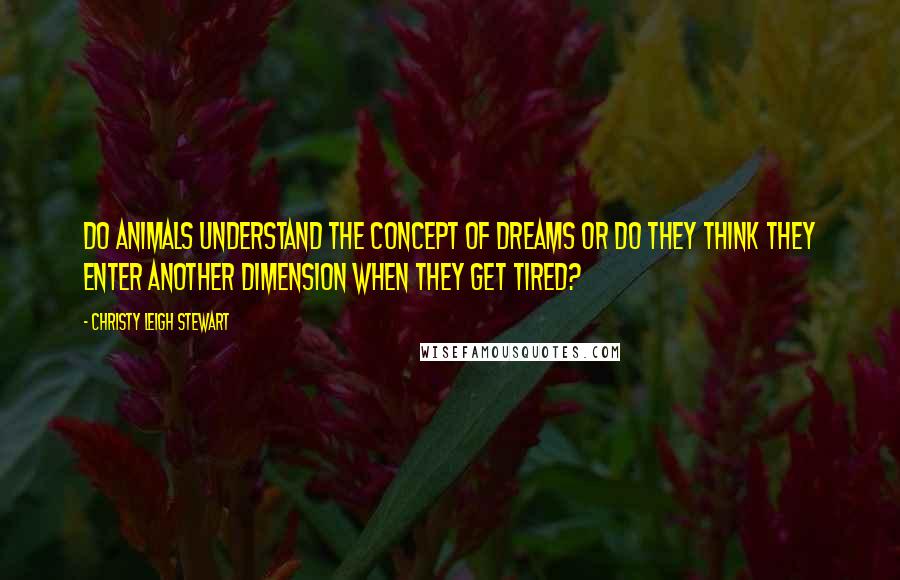 Christy Leigh Stewart Quotes: Do animals understand the concept of dreams or do they think they enter another dimension when they get tired?