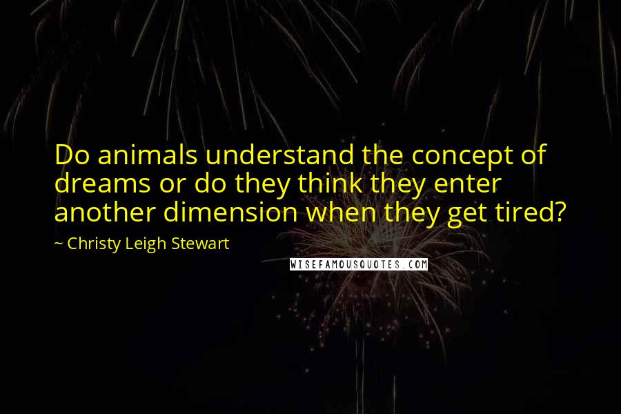 Christy Leigh Stewart Quotes: Do animals understand the concept of dreams or do they think they enter another dimension when they get tired?
