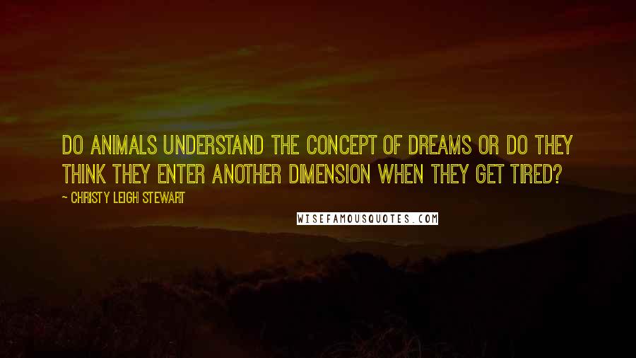 Christy Leigh Stewart Quotes: Do animals understand the concept of dreams or do they think they enter another dimension when they get tired?
