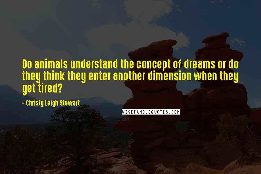Christy Leigh Stewart Quotes: Do animals understand the concept of dreams or do they think they enter another dimension when they get tired?