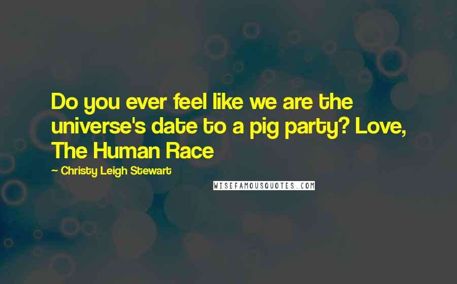 Christy Leigh Stewart Quotes: Do you ever feel like we are the universe's date to a pig party? Love, The Human Race