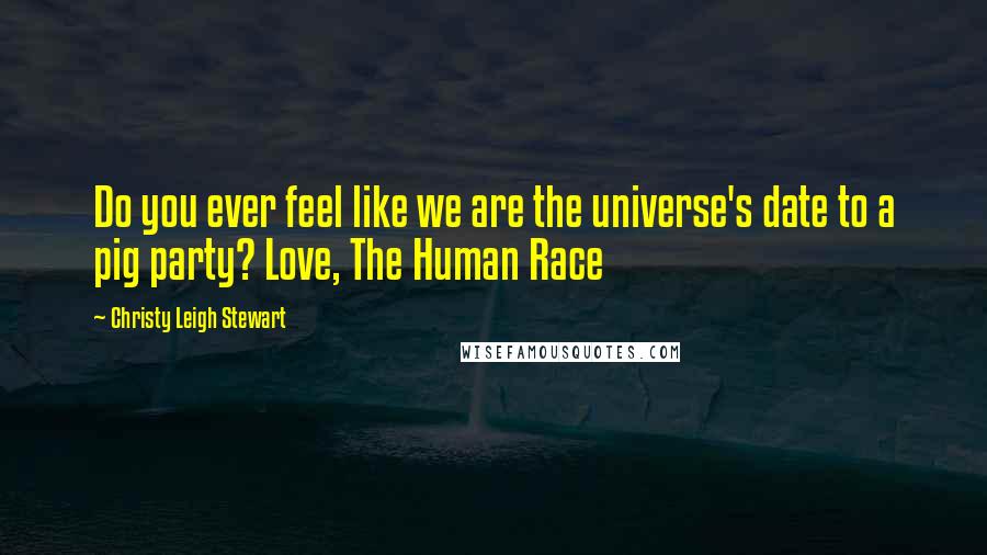 Christy Leigh Stewart Quotes: Do you ever feel like we are the universe's date to a pig party? Love, The Human Race