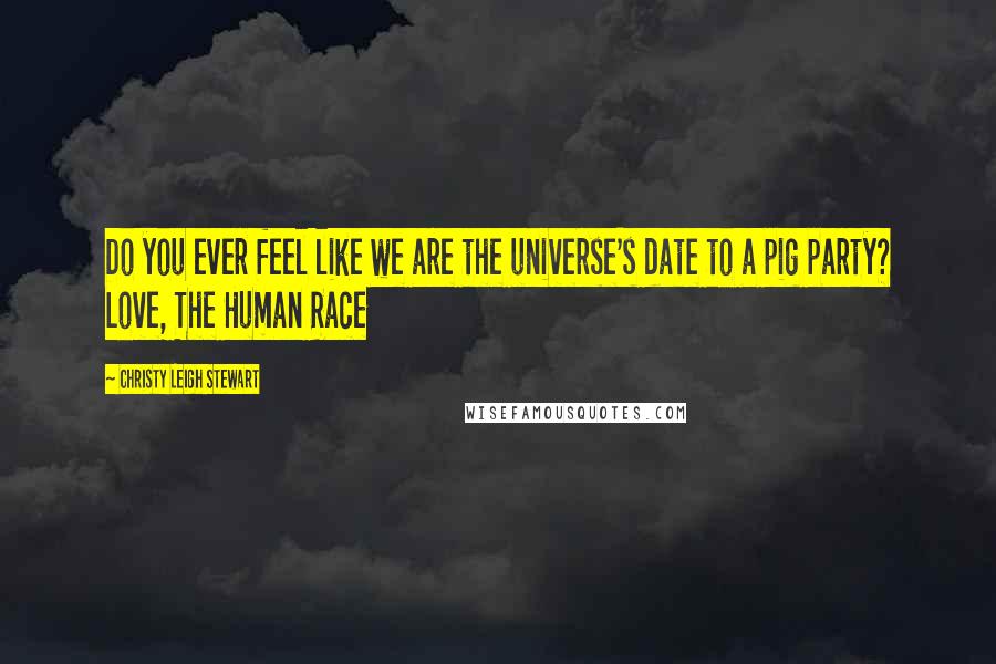 Christy Leigh Stewart Quotes: Do you ever feel like we are the universe's date to a pig party? Love, The Human Race