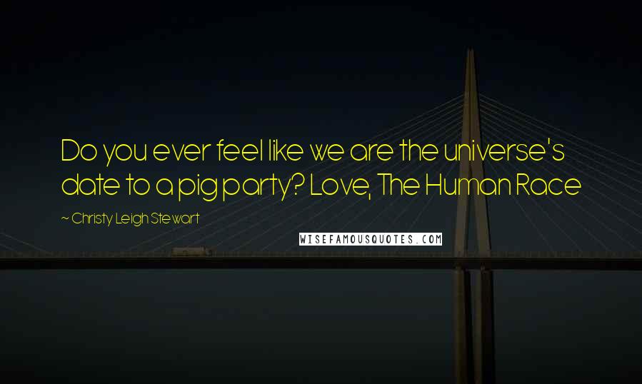 Christy Leigh Stewart Quotes: Do you ever feel like we are the universe's date to a pig party? Love, The Human Race