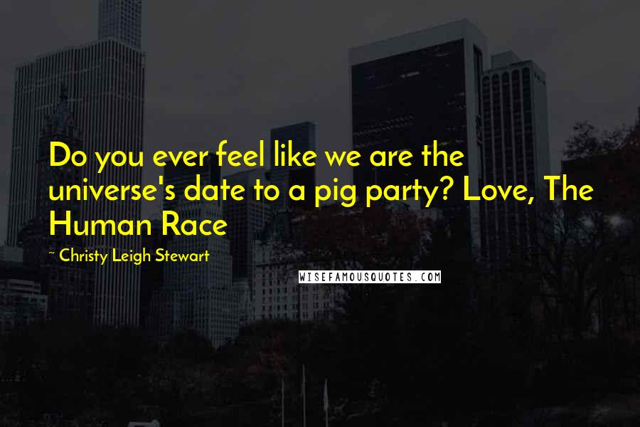 Christy Leigh Stewart Quotes: Do you ever feel like we are the universe's date to a pig party? Love, The Human Race