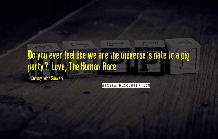 Christy Leigh Stewart Quotes: Do you ever feel like we are the universe's date to a pig party? Love, The Human Race