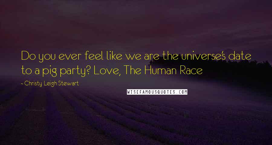 Christy Leigh Stewart Quotes: Do you ever feel like we are the universe's date to a pig party? Love, The Human Race