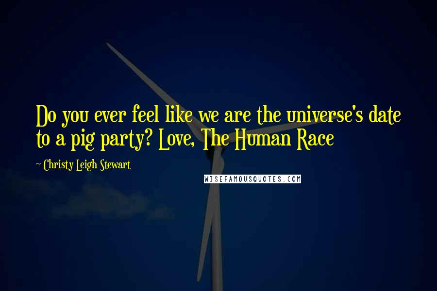 Christy Leigh Stewart Quotes: Do you ever feel like we are the universe's date to a pig party? Love, The Human Race