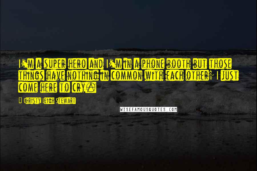 Christy Leigh Stewart Quotes: I'm a super hero and I'm in a phone booth but those things have nothing in common with each other; I just come here to cry.