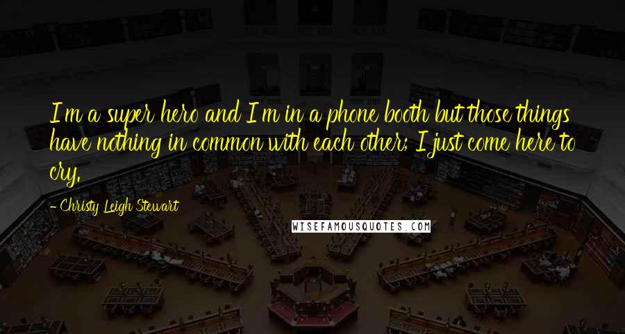 Christy Leigh Stewart Quotes: I'm a super hero and I'm in a phone booth but those things have nothing in common with each other; I just come here to cry.