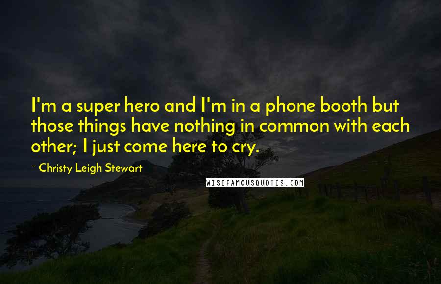 Christy Leigh Stewart Quotes: I'm a super hero and I'm in a phone booth but those things have nothing in common with each other; I just come here to cry.