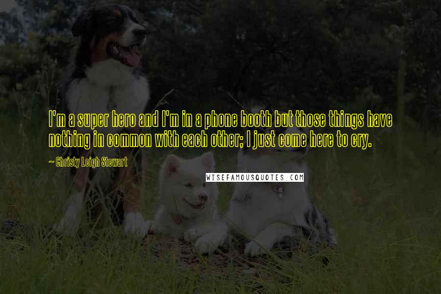 Christy Leigh Stewart Quotes: I'm a super hero and I'm in a phone booth but those things have nothing in common with each other; I just come here to cry.