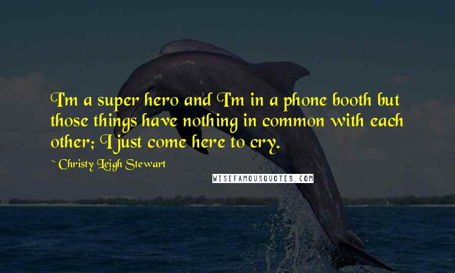 Christy Leigh Stewart Quotes: I'm a super hero and I'm in a phone booth but those things have nothing in common with each other; I just come here to cry.