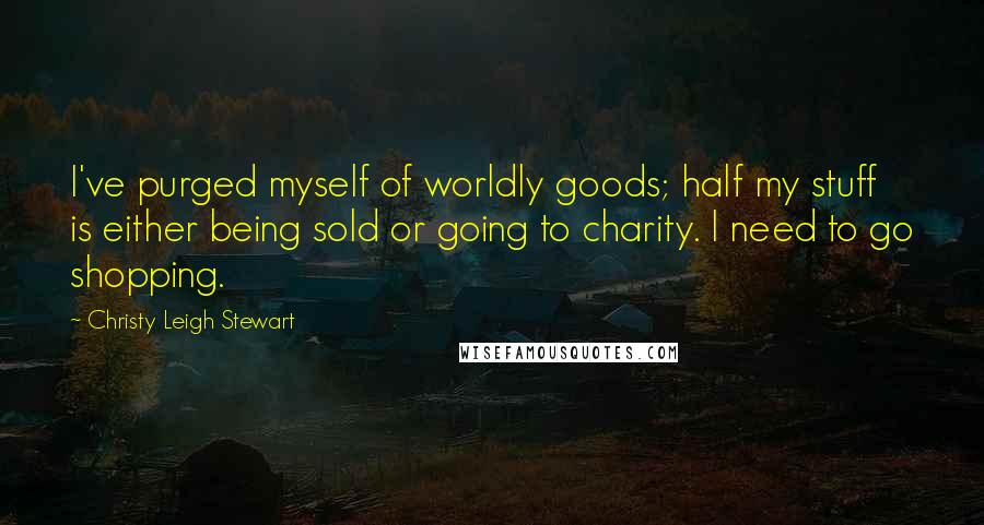 Christy Leigh Stewart Quotes: I've purged myself of worldly goods; half my stuff is either being sold or going to charity. I need to go shopping.