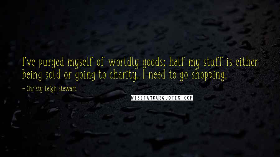 Christy Leigh Stewart Quotes: I've purged myself of worldly goods; half my stuff is either being sold or going to charity. I need to go shopping.