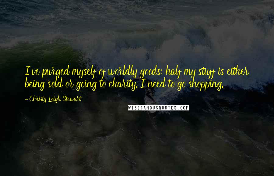 Christy Leigh Stewart Quotes: I've purged myself of worldly goods; half my stuff is either being sold or going to charity. I need to go shopping.