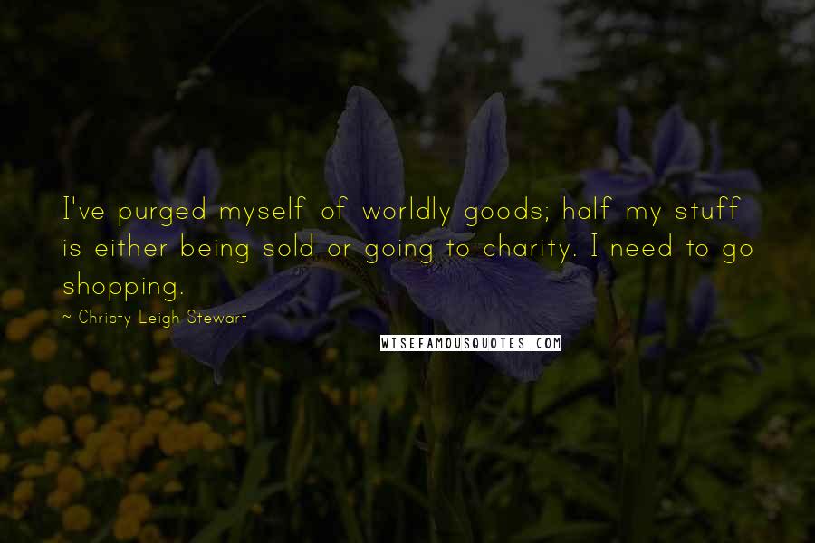 Christy Leigh Stewart Quotes: I've purged myself of worldly goods; half my stuff is either being sold or going to charity. I need to go shopping.