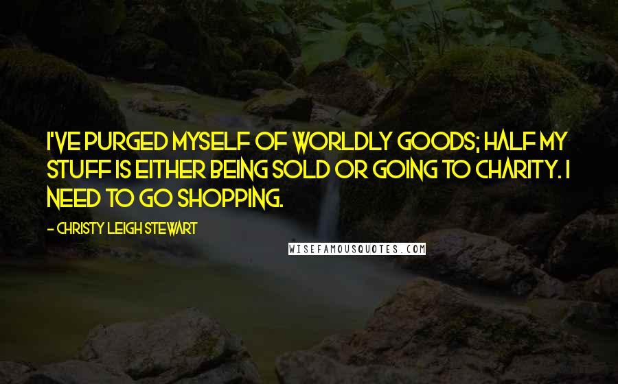 Christy Leigh Stewart Quotes: I've purged myself of worldly goods; half my stuff is either being sold or going to charity. I need to go shopping.