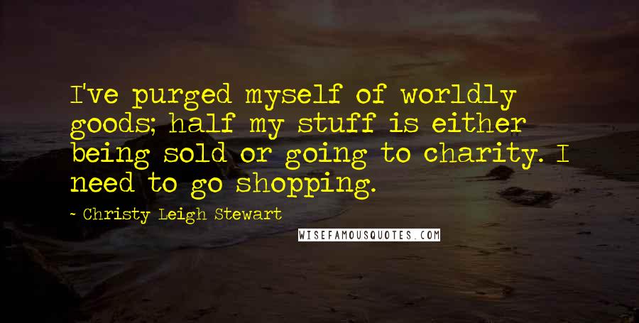 Christy Leigh Stewart Quotes: I've purged myself of worldly goods; half my stuff is either being sold or going to charity. I need to go shopping.