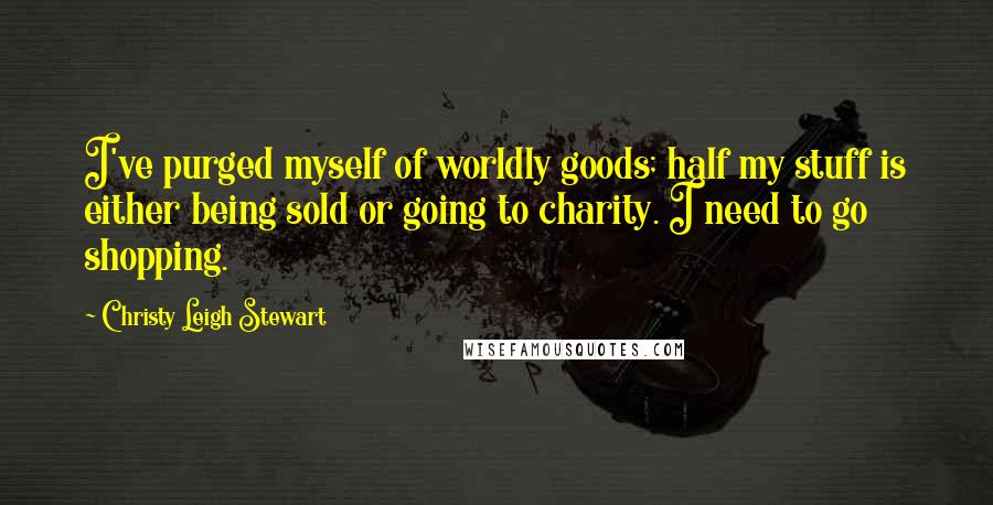 Christy Leigh Stewart Quotes: I've purged myself of worldly goods; half my stuff is either being sold or going to charity. I need to go shopping.