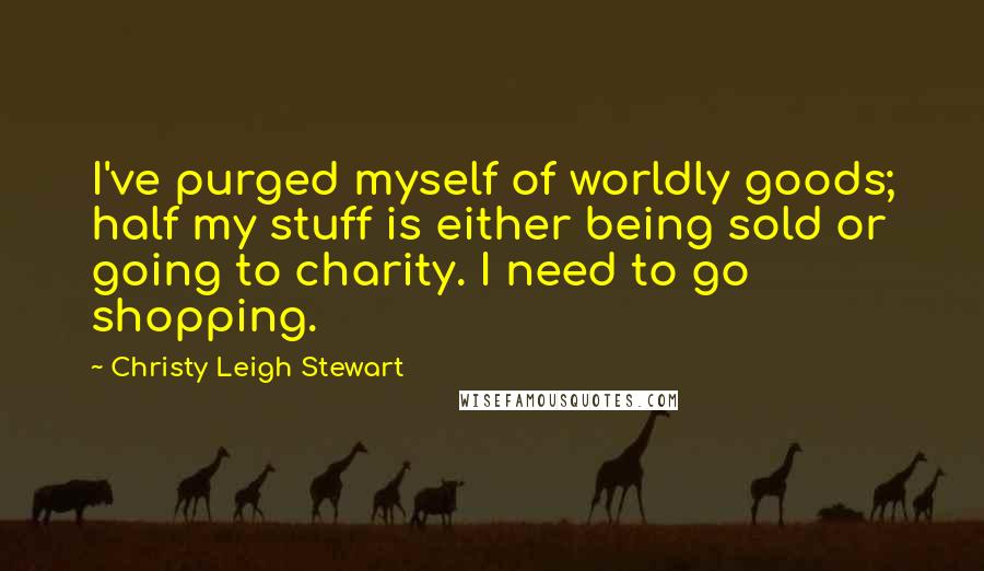 Christy Leigh Stewart Quotes: I've purged myself of worldly goods; half my stuff is either being sold or going to charity. I need to go shopping.