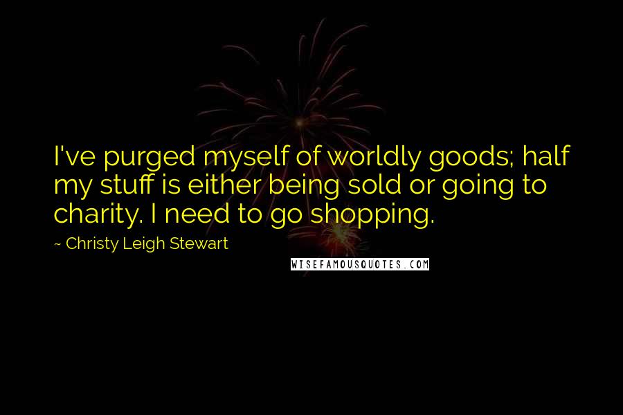 Christy Leigh Stewart Quotes: I've purged myself of worldly goods; half my stuff is either being sold or going to charity. I need to go shopping.