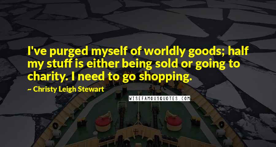 Christy Leigh Stewart Quotes: I've purged myself of worldly goods; half my stuff is either being sold or going to charity. I need to go shopping.