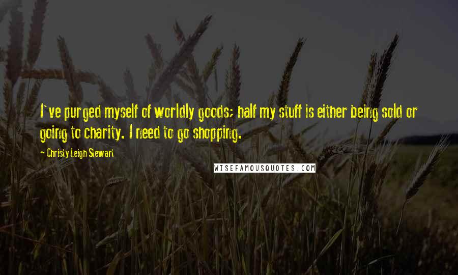 Christy Leigh Stewart Quotes: I've purged myself of worldly goods; half my stuff is either being sold or going to charity. I need to go shopping.