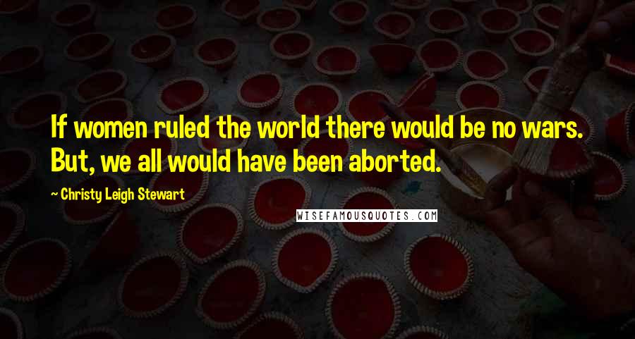Christy Leigh Stewart Quotes: If women ruled the world there would be no wars. But, we all would have been aborted.