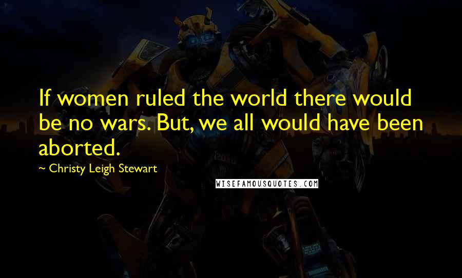 Christy Leigh Stewart Quotes: If women ruled the world there would be no wars. But, we all would have been aborted.