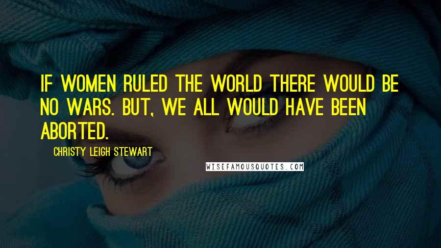 Christy Leigh Stewart Quotes: If women ruled the world there would be no wars. But, we all would have been aborted.