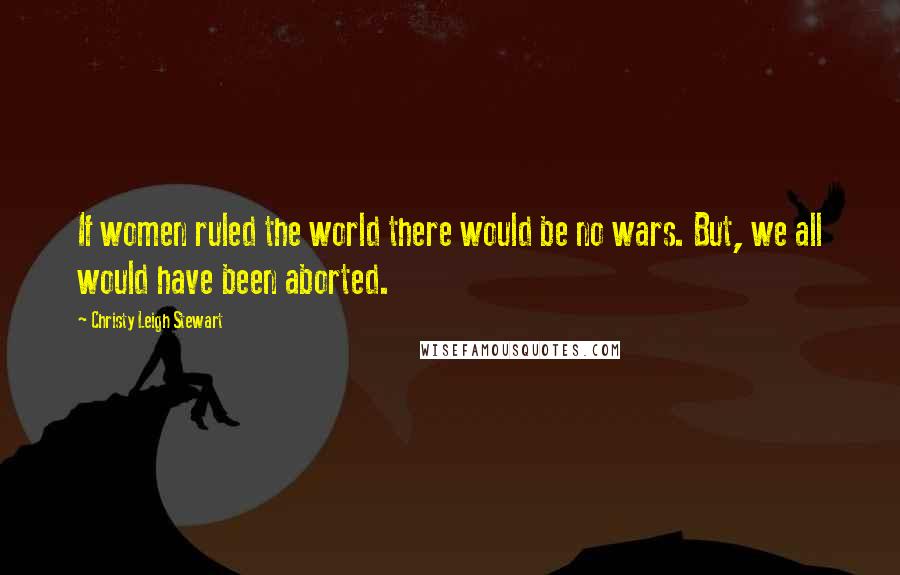 Christy Leigh Stewart Quotes: If women ruled the world there would be no wars. But, we all would have been aborted.
