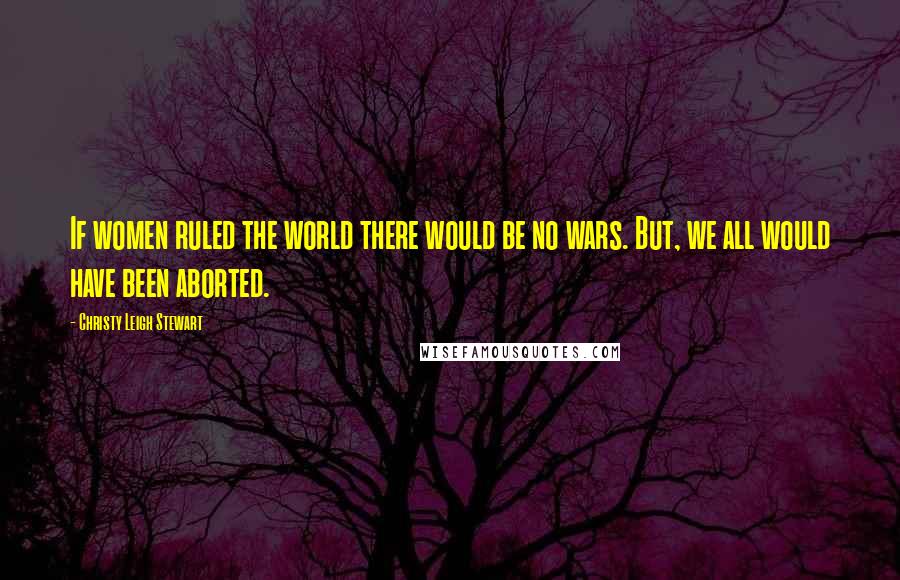 Christy Leigh Stewart Quotes: If women ruled the world there would be no wars. But, we all would have been aborted.