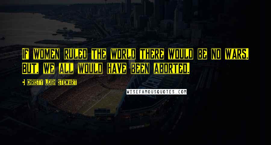 Christy Leigh Stewart Quotes: If women ruled the world there would be no wars. But, we all would have been aborted.