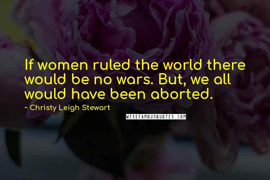 Christy Leigh Stewart Quotes: If women ruled the world there would be no wars. But, we all would have been aborted.