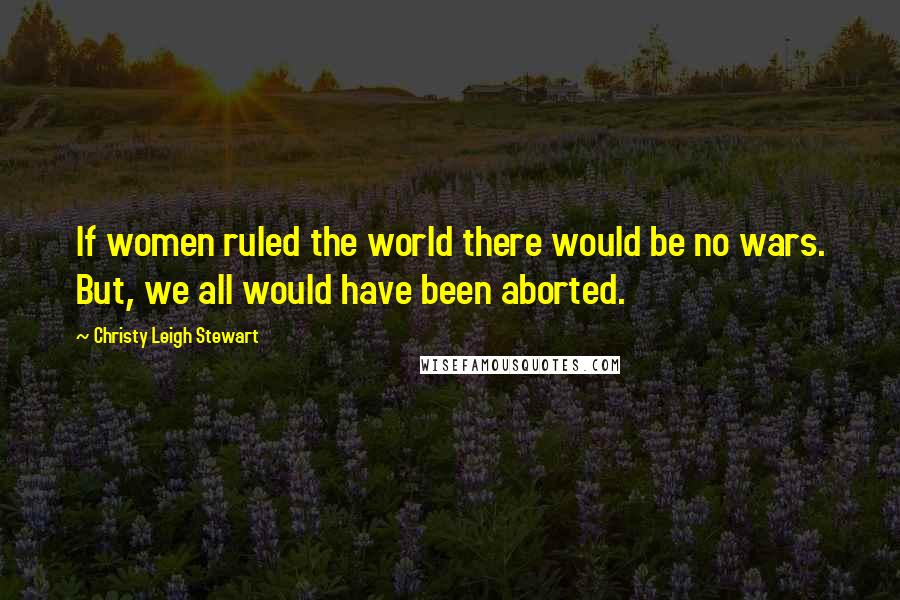 Christy Leigh Stewart Quotes: If women ruled the world there would be no wars. But, we all would have been aborted.