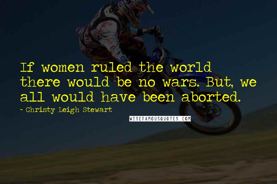 Christy Leigh Stewart Quotes: If women ruled the world there would be no wars. But, we all would have been aborted.