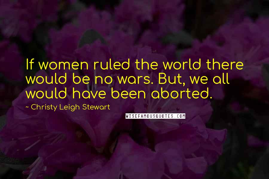 Christy Leigh Stewart Quotes: If women ruled the world there would be no wars. But, we all would have been aborted.