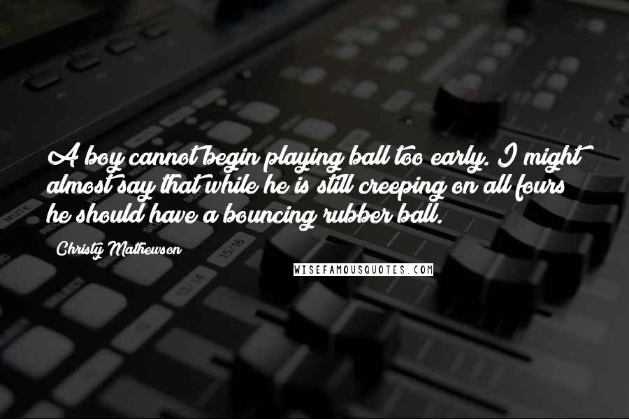 Christy Mathewson Quotes: A boy cannot begin playing ball too early. I might almost say that while he is still creeping on all fours he should have a bouncing rubber ball.