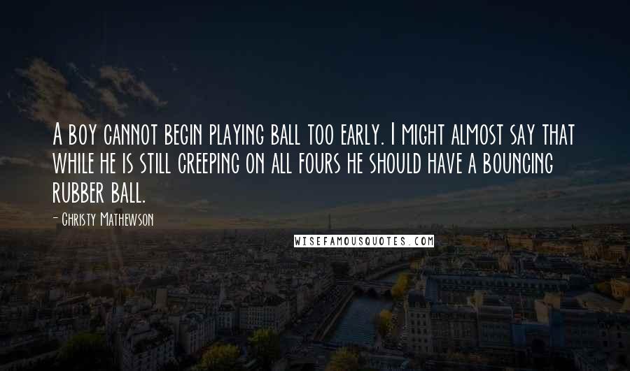 Christy Mathewson Quotes: A boy cannot begin playing ball too early. I might almost say that while he is still creeping on all fours he should have a bouncing rubber ball.