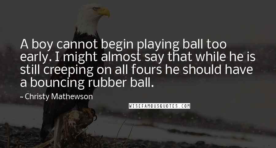 Christy Mathewson Quotes: A boy cannot begin playing ball too early. I might almost say that while he is still creeping on all fours he should have a bouncing rubber ball.