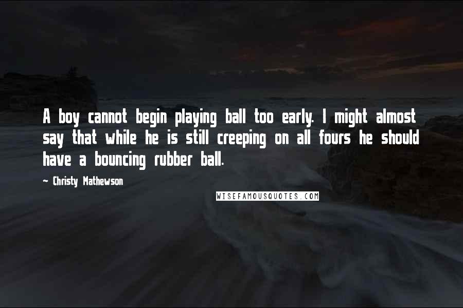 Christy Mathewson Quotes: A boy cannot begin playing ball too early. I might almost say that while he is still creeping on all fours he should have a bouncing rubber ball.