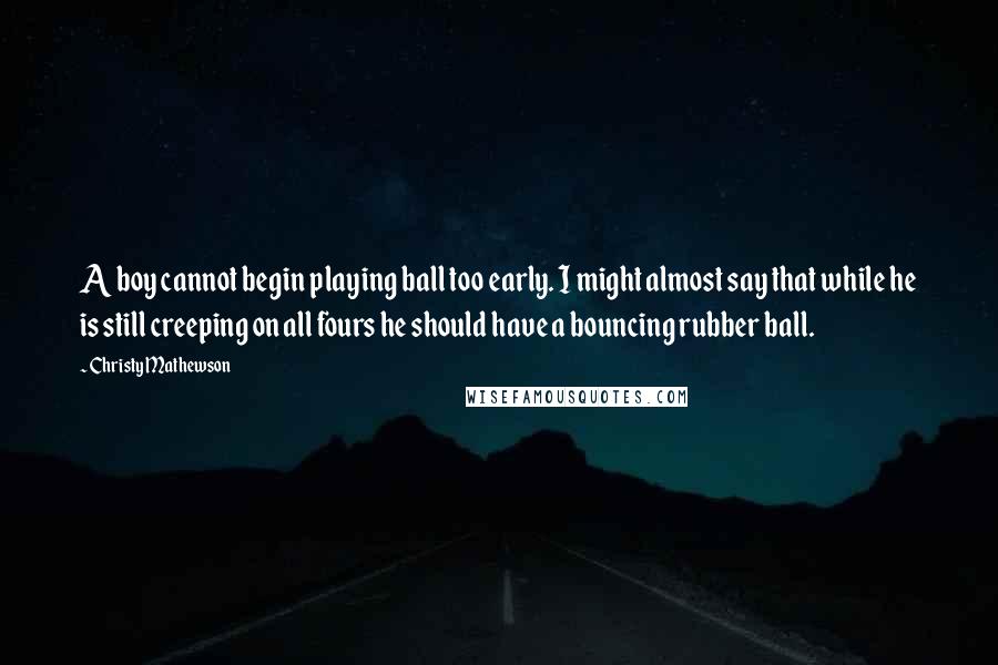 Christy Mathewson Quotes: A boy cannot begin playing ball too early. I might almost say that while he is still creeping on all fours he should have a bouncing rubber ball.